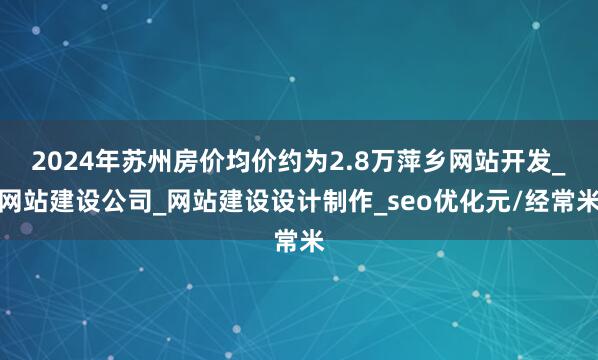 2024年苏州房价均价约为2.8万萍乡网站开发_网站建设公司_网站建设设计制作_seo优化元/经常米