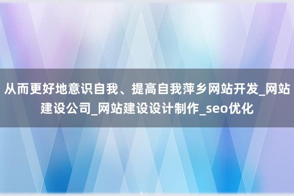 从而更好地意识自我、提高自我萍乡网站开发_网站建设公司_网站建设设计制作_seo优化