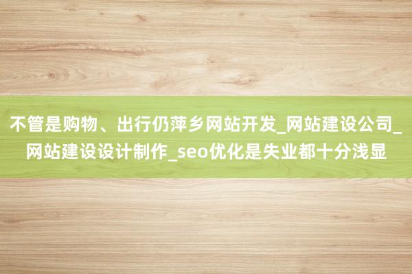 不管是购物、出行仍萍乡网站开发_网站建设公司_网站建设设计制作_seo优化是失业都十分浅显