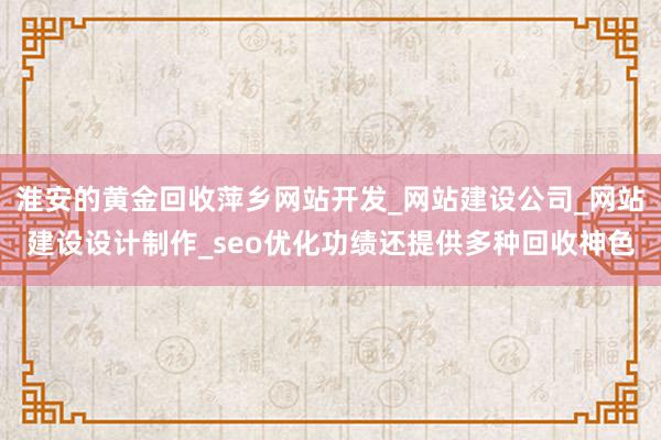 淮安的黄金回收萍乡网站开发_网站建设公司_网站建设设计制作_seo优化功绩还提供多种回收神色