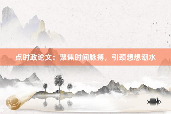 点时政论文：聚焦时间脉搏，引颈想想潮水